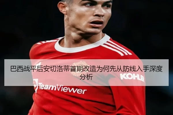 巴西战平后安切洛蒂首期改造为何先从防线入手深度分析
